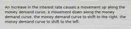 An increase in the interest rate causes a movement up along the money demand curve. a movement down along the money demand curve. the money demand curve to shift to the right. the money demand curve to shift to the left.