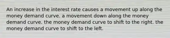 An increase in the interest rate causes a movement up along the money demand curve. a movement down along the money demand curve. the money demand curve to shift to the right. the money demand curve to shift to the left.