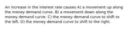 An increase in the interest rate causes A) a movement up along the money demand curve. B) a movement down along the money demand curve. C) the money demand curve to shift to the left. D) the money demand curve to shift to the right.