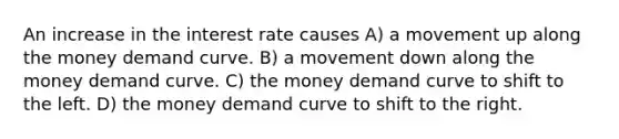 An increase in the interest rate causes A) a movement up along the money demand curve. B) a movement down along the money demand curve. C) the money demand curve to shift to the left. D) the money demand curve to shift to the right.