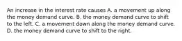 An increase in the interest rate causes A. a movement up along the money demand curve. B. the money demand curve to shift to the left. C. a movement down along the money demand curve. D. the money demand curve to shift to the right.