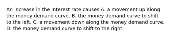 An increase in the interest rate causes A. a movement up along the money demand curve. B. the money demand curve to shift to the left. C. a movement down along the money demand curve. D. the money demand curve to shift to the right.