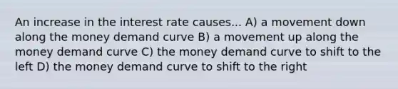 An increase in the interest rate causes... A) a movement down along the money demand curve B) a movement up along the money demand curve C) the money demand curve to shift to the left D) the money demand curve to shift to the right