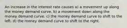 An increase in the interest rate causes a) a movement up along the money demand curve. b) a movement down along the money demand curve. c) the money demand curve to shift to the left. d) the money demand curve to shift to the right.