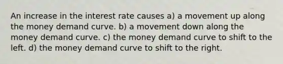 An increase in the interest rate causes a) a movement up along the money demand curve. b) a movement down along the money demand curve. c) the money demand curve to shift to the left. d) the money demand curve to shift to the right.