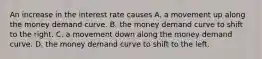 An increase in the interest rate causes A. a movement up along the money demand curve. B. the money demand curve to shift to the right. C. a movement down along the money demand curve. D. the money demand curve to shift to the left.