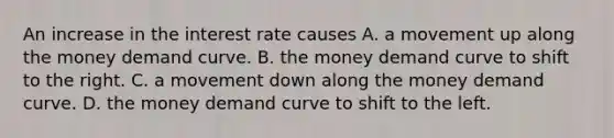 An increase in the interest rate causes A. a movement up along the money demand curve. B. the money demand curve to shift to the right. C. a movement down along the money demand curve. D. the money demand curve to shift to the left.