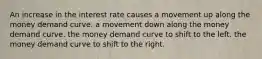 An increase in the interest rate causes a movement up along the money demand curve. a movement down along the money demand curve. the money demand curve to shift to the left. the money demand curve to shift to the right.