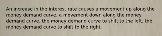 An increase in the interest rate causes a movement up along the <a href='https://www.questionai.com/knowledge/kgqf0wK5rL-money-demand-curve' class='anchor-knowledge'>money demand curve</a>. a movement down along the money demand curve. the money demand curve to shift to the left. the money demand curve to shift to the right.