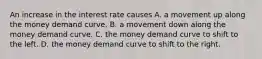 An increase in the interest rate causes A. a movement up along the money demand curve. B. a movement down along the money demand curve. C. the money demand curve to shift to the left. D. the money demand curve to shift to the right.