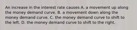 An increase in the interest rate causes A. a movement up along the money demand curve. B. a movement down along the money demand curve. C. the money demand curve to shift to the left. D. the money demand curve to shift to the right.