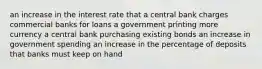 an increase in the interest rate that a central bank charges commercial banks for loans a government printing more currency a central bank purchasing existing bonds an increase in government spending an increase in the percentage of deposits that banks must keep on hand