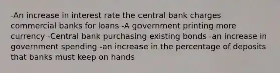 -An increase in interest rate the central bank charges commercial banks for loans -A government printing more currency -Central bank purchasing existing bonds -an increase in government spending -an increase in the percentage of deposits that banks must keep on hands