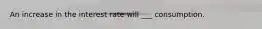 An increase in the interest rate will ___ consumption.
