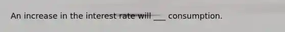 An increase in the interest rate will ___ consumption.