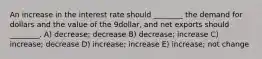 An increase in the interest rate should ________ the demand for dollars and the value of the 9dollar, and net exports should ________. A) decrease; decrease B) decrease; increase C) increase; decrease D) increase; increase E) increase; not change