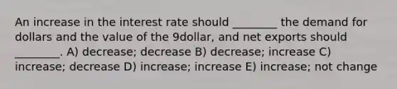 An increase in the interest rate should ________ the demand for dollars and the value of the 9dollar, and net exports should ________. A) decrease; decrease B) decrease; increase C) increase; decrease D) increase; increase E) increase; not change