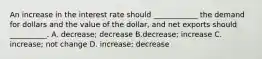 An increase in the interest rate should​ ____________ the demand for dollars and the value of the​ dollar, and net exports should​ __________. A. decrease; decrease B.​decrease; increase C. ​increase; not change D. ​increase; decrease