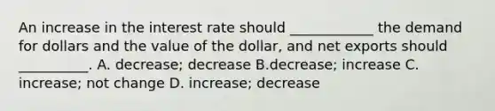 An increase in the interest rate should​ ____________ the demand for dollars and the value of the​ dollar, and net exports should​ __________. A. decrease; decrease B.​decrease; increase C. ​increase; not change D. ​increase; decrease