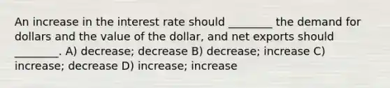 An increase in the interest rate should ________ the demand for dollars and the value of the dollar, and net exports should ________. A) decrease; decrease B) decrease; increase C) increase; decrease D) increase; increase