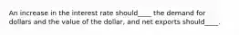 An increase in the interest rate should____ the demand for dollars and the value of the dollar, and net exports should____.