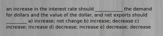 an increase in the interest rate should ____________ the demand for dollars and the value of the dollar, and net exports should _________ a) increase; not change b) increase; decrease c) increase; increase d) decrease; increase e) decrease; decrease