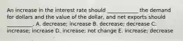 An increase in the interest rate should​ ____________ the demand for dollars and the value of the​ dollar, and net exports should​ __________. A. decrease; increase B. decrease; decrease C. ​increase; increase D. increase; not change E. ​increase; decrease