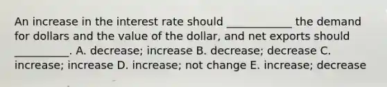 An increase in the interest rate should​ ____________ the demand for dollars and the value of the​ dollar, and net exports should​ __________. A. decrease; increase B. decrease; decrease C. ​increase; increase D. increase; not change E. ​increase; decrease