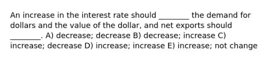 An increase in the interest rate should ________ the demand for dollars and the value of the dollar, and net exports should ________. A) decrease; decrease B) decrease; increase C) increase; decrease D) increase; increase E) increase; not change