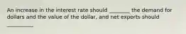 An increase in the interest rate should ________ the demand for dollars and the value of the dollar, and net exports should __________