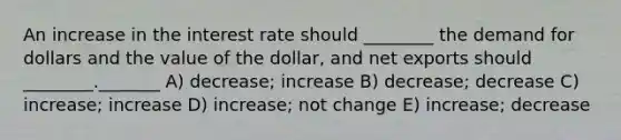 An increase in the interest rate should ________ the demand for dollars and the value of the dollar, and net exports should ________._______ A) decrease; increase B) decrease; decrease C) increase; increase D) increase; not change E) increase; decrease