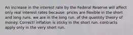 An increase in the interest rate by the Federal Reserve will affect only real interest rates because: prices are flexible in the short and long runs. we are in the long run. of the quantity theory of money. Correct! inflation is sticky in the short run. contracts apply only in the very short run.