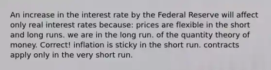 An increase in the interest rate by the Federal Reserve will affect only real interest rates because: prices are flexible in the short and long runs. we are in the long run. of the quantity theory of money. Correct! inflation is sticky in the short run. contracts apply only in the very short run.