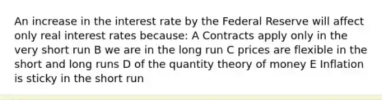 An increase in the interest rate by the Federal Reserve will affect only real interest rates because: A Contracts apply only in the very short run B we are in the long run C prices are flexible in the short and long runs D of the quantity theory of money E Inflation is sticky in the short run