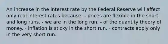 An increase in the interest rate by the Federal Reserve will affect only real interest rates because: - prices are flexible in the short and long runs. - we are in the long run. - of the quantity theory of money. - inflation is sticky in the short run. - contracts apply only in the very short run.