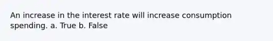 An increase in the interest rate will increase consumption spending. a. True b. False