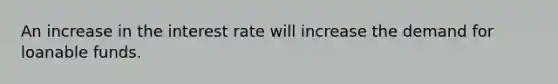 An increase in the interest rate will increase the demand for loanable funds.