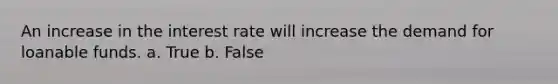 An increase in the interest rate will increase the demand for loanable funds. a. True b. False