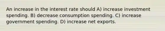 An increase in the interest rate should A) increase investment spending. B) decrease consumption spending. C) increase government spending. D) increase net exports.