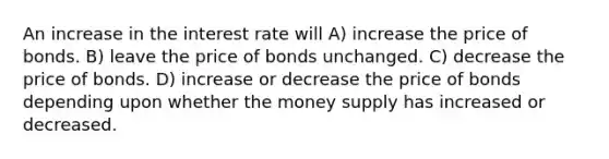 An increase in the interest rate will A) increase the price of bonds. B) leave the price of bonds unchanged. C) decrease the price of bonds. D) increase or decrease the price of bonds depending upon whether the money supply has increased or decreased.