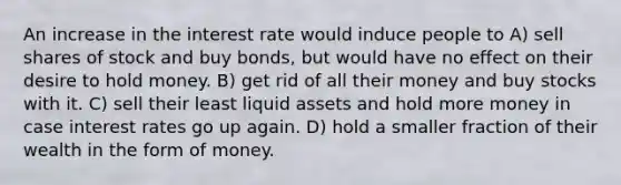 An increase in the interest rate would induce people to A) sell shares of stock and buy bonds, but would have no effect on their desire to hold money. B) get rid of all their money and buy stocks with it. C) sell their least liquid assets and hold more money in case interest rates go up again. D) hold a smaller fraction of their wealth in the form of money.