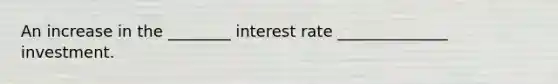 An increase in the ________ interest rate ______________ investment.