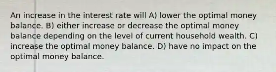 An increase in the interest rate will A) lower the optimal money balance. B) either increase or decrease the optimal money balance depending on the level of current household wealth. C) increase the optimal money balance. D) have no impact on the optimal money balance.