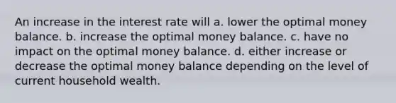 An increase in the interest rate will a. lower the optimal money balance. b. increase the optimal money balance. c. have no impact on the optimal money balance. d. either increase or decrease the optimal money balance depending on the level of current household wealth.