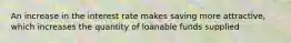 An increase in the interest rate makes saving more attractive, which increases the quantity of loanable funds supplied