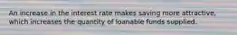 An increase in the interest rate makes saving more attractive, which increases the quantity of loanable funds supplied.