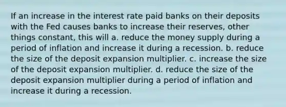 If an increase in the interest rate paid banks on their deposits with the Fed causes banks to increase their reserves, other things constant, this will a. reduce the money supply during a period of inflation and increase it during a recession. b. reduce the size of the deposit expansion multiplier. c. increase the size of the deposit expansion multiplier. d. reduce the size of the deposit expansion multiplier during a period of inflation and increase it during a recession.