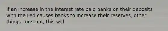 If an increase in the interest rate paid banks on their deposits with the Fed causes banks to increase their reserves, other things constant, this will