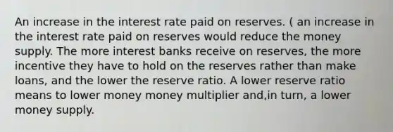 An increase in the interest rate paid on reserves. ( an increase in the interest rate paid on reserves would reduce the money supply. The more interest banks receive on reserves, the more incentive they have to hold on the reserves rather than make loans, and the lower the reserve ratio. A lower reserve ratio means to lower money money multiplier and,in turn, a lower money supply.