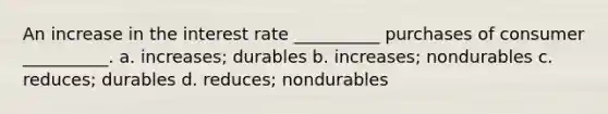 An increase in the interest rate __________ purchases of consumer __________. a. increases; durables b. increases; nondurables c. reduces; durables d. reduces; nondurables